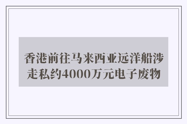 香港前往马来西亚远洋船涉走私约4000万元电子废物